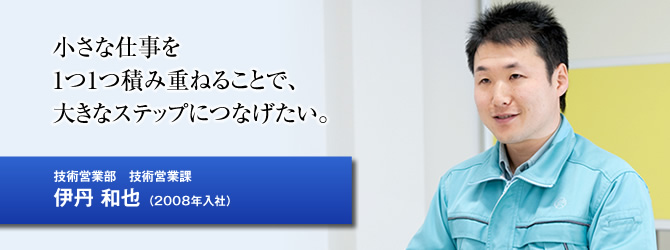 小さな仕事を1つ1つ積み重ねることで、大きなステップにつなげたい。技術営業部　技術営業科／伊丹 和也（2008年入社） 