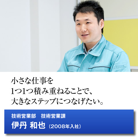 小さな仕事を1つ1つ積み重ねることで、大きなステップにつなげたい。技術営業部　技術営業科／伊丹 和也（2008年入社）